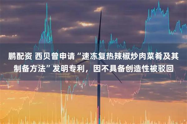 鹏配资 西贝曾申请“速冻复热辣椒炒肉菜肴及其制备方法”发明专利，因不具备创造性被驳回