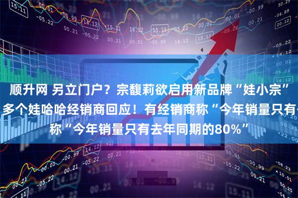 顺升网 另立门户？宗馥莉欲启用新品牌“娃小宗”取代“娃哈哈”？多个娃哈哈经销商回应！有经销商称“今年销量只有去年同期的80%”