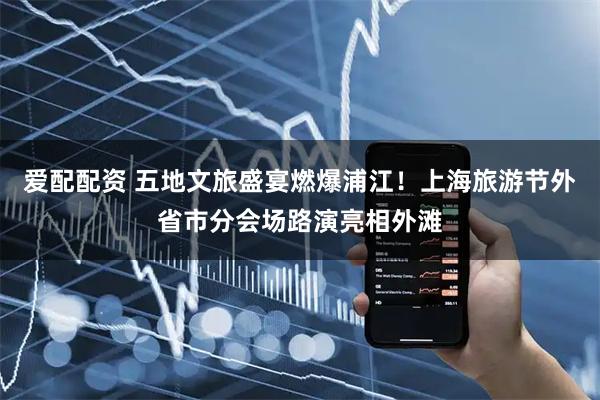 爱配配资 五地文旅盛宴燃爆浦江！上海旅游节外省市分会场路演亮相外滩