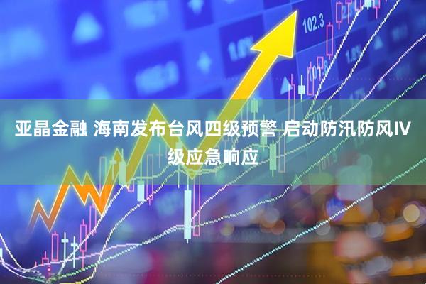 亚晶金融 海南发布台风四级预警 启动防汛防风Ⅳ级应急响应