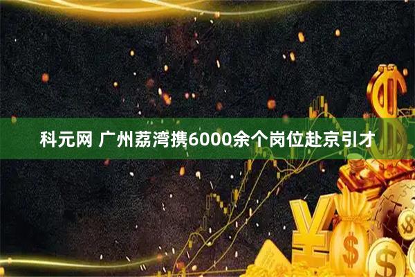 科元网 广州荔湾携6000余个岗位赴京引才