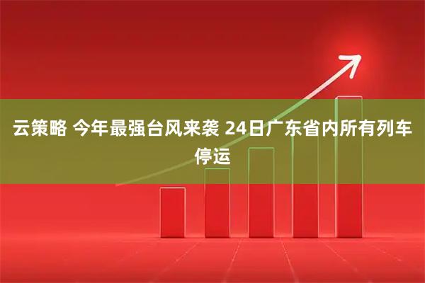 云策略 今年最强台风来袭 24日广东省内所有列车停运