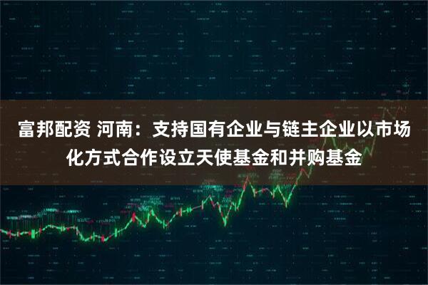 富邦配资 河南：支持国有企业与链主企业以市场化方式合作设立天使基金和并购基金
