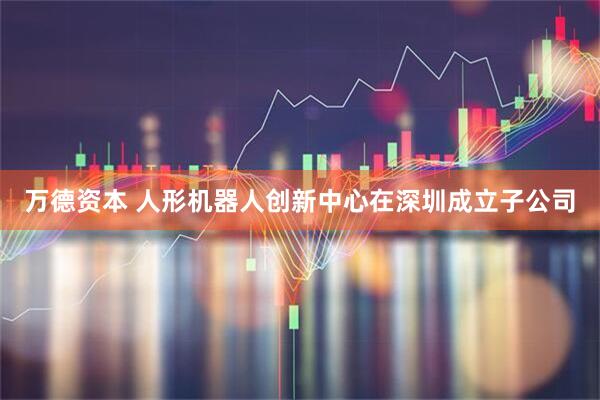 万德资本 人形机器人创新中心在深圳成立子公司