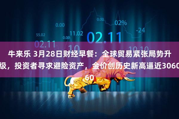 牛来乐 3月28日财经早餐：全球贸易紧张局势升级，投资者寻求避险资产，金价创历史新高逼近3060