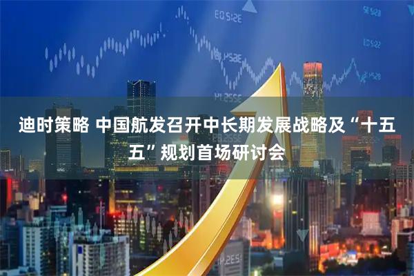迪时策略 中国航发召开中长期发展战略及“十五五”规划首场研讨会
