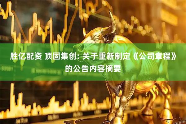 胜亿配资 顶固集创: 关于重新制定《公司章程》的公告内容摘要