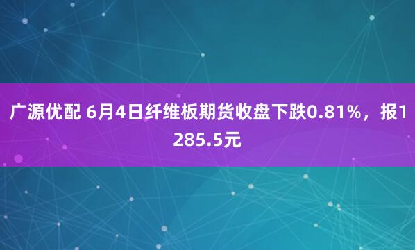 广源优配 6月4日纤维板期货收盘下跌0.81%，报1285.5元