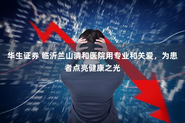 华生证券 临沂兰山清和医院用专业和关爱，为患者点亮健康之光