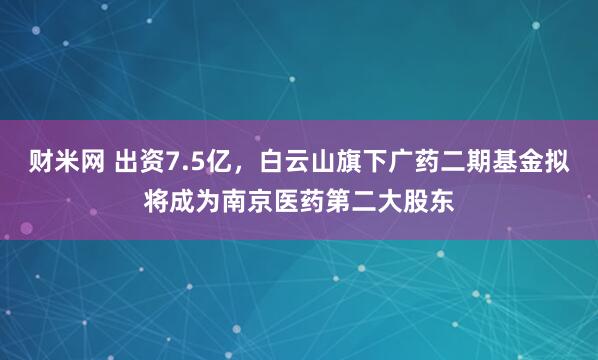 财米网 出资7.5亿，白云山旗下广药二期基金拟将成为南京医药第二大股东