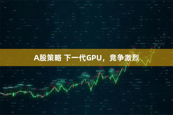 A股策略 下一代GPU，竞争激烈