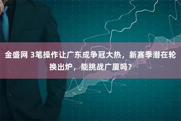金盛网 3笔操作让广东成争冠大热，新赛季潜在轮换出炉，能挑战广厦吗？