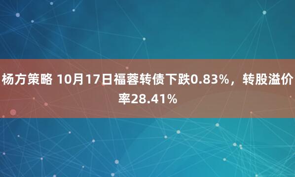 杨方策略 10月17日福蓉转债下跌0.83%，转股溢价率28.41%