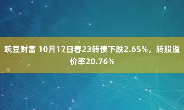 豌豆财富 10月17日春23转债下跌2.65%，转股溢价率20.76%