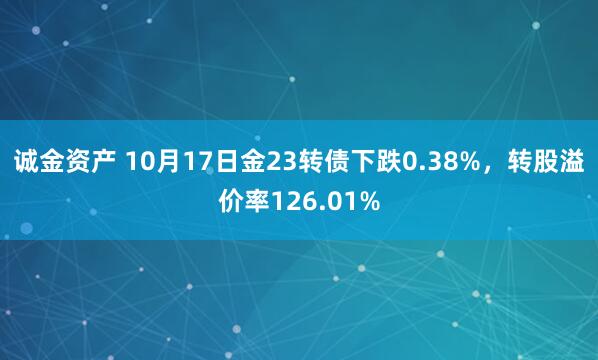诚金资产 10月17日金23转债下跌0.38%，转股溢价率126.01%