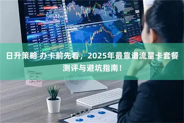 日升策略 办卡前先看,2025年最靠谱流量卡套餐测评与避坑指南!