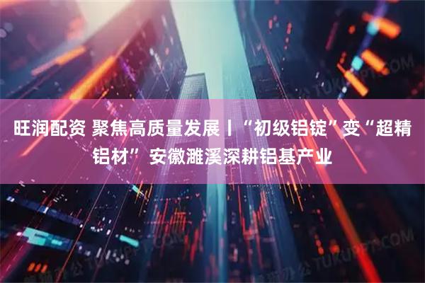 旺润配资 聚焦高质量发展丨“初级铝锭”变“超精铝材” 安徽濉溪深耕铝基产业