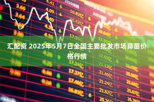 汇配资 2025年5月7日全国主要批发市场蒜苗价格行情