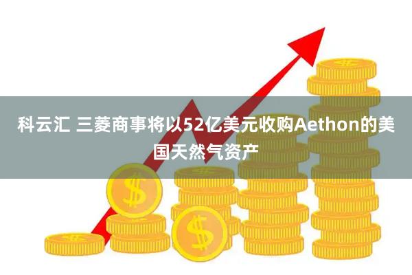 科云汇 三菱商事将以52亿美元收购Aethon的美国天然气资产
