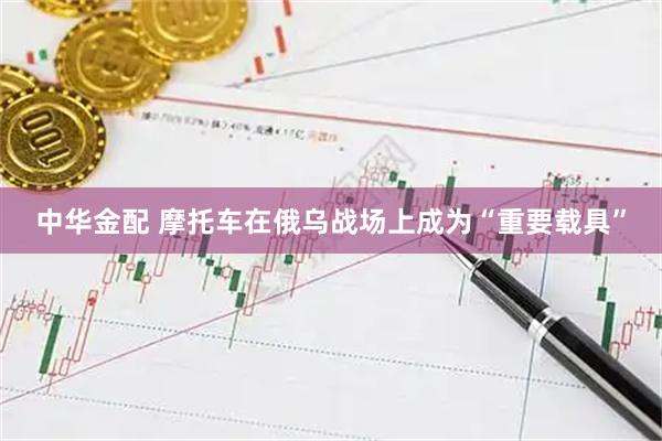 中华金配 摩托车在俄乌战场上成为“重要载具”