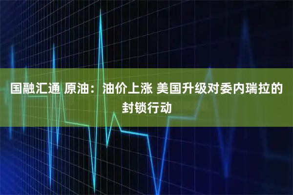 国融汇通 原油：油价上涨 美国升级对委内瑞拉的封锁行动