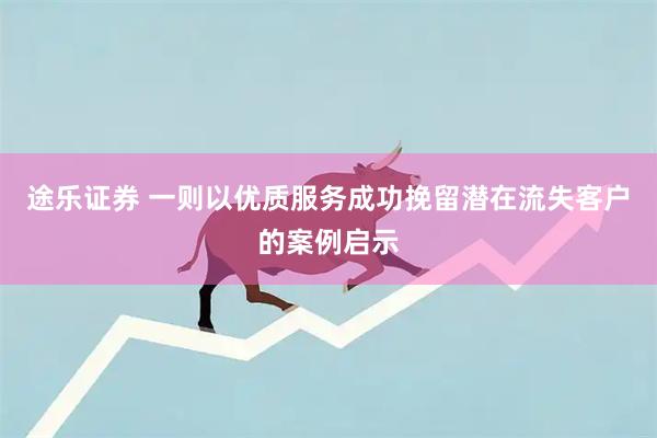 途乐证券 一则以优质服务成功挽留潜在流失客户的案例启示