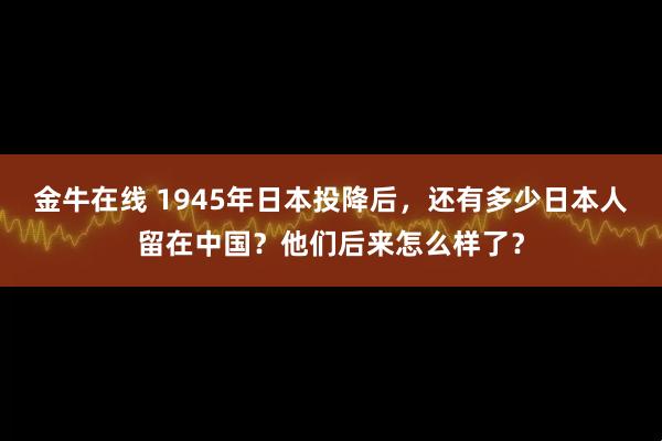 金牛在线 1945年日本投降后，还有多少日本人留在中国？他们后来怎么样了？