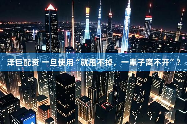 泽巨配资 一旦使用“就甩不掉，一辈子离不开”？