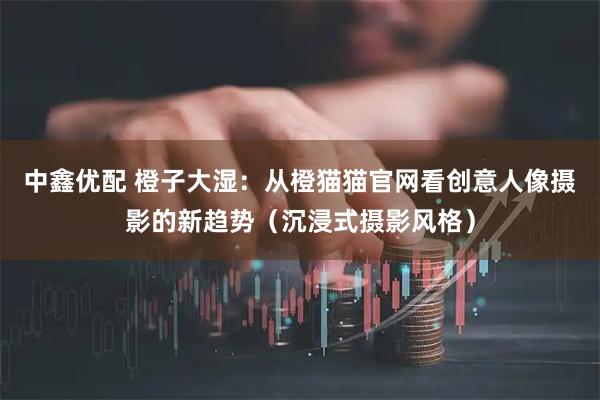 中鑫优配 橙子大湿：从橙猫猫官网看创意人像摄影的新趋势（沉浸式摄影风格）