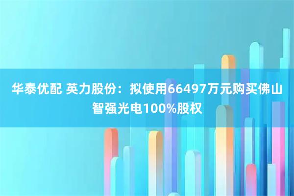 华泰优配 英力股份：拟使用66497万元购买佛山智强光电100%股权