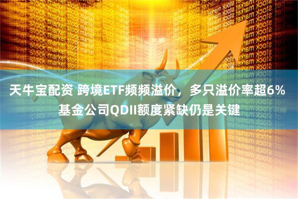 天牛宝配资 跨境ETF频频溢价，多只溢价率超6% 基金公司QDII额度紧缺仍是关键