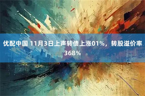 优配中国 11月3日上声转债上涨01%，转股溢价率368%