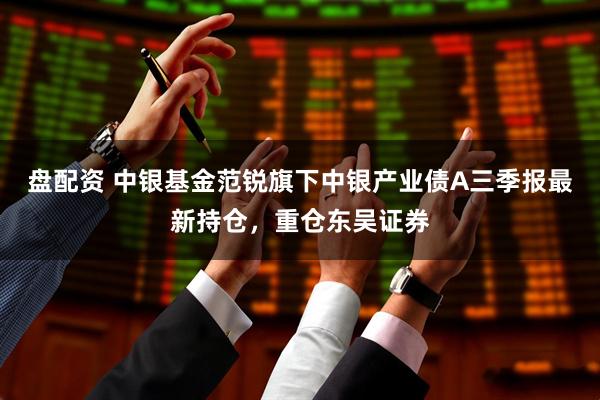 盘配资 中银基金范锐旗下中银产业债A三季报最新持仓，重仓东吴证券