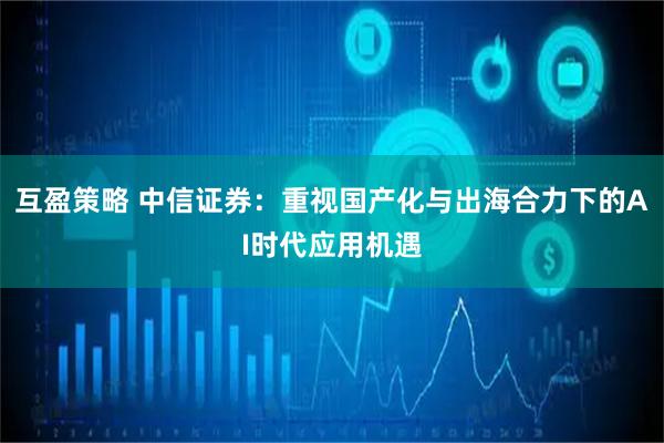 互盈策略 中信证券：重视国产化与出海合力下的AI时代应用机遇