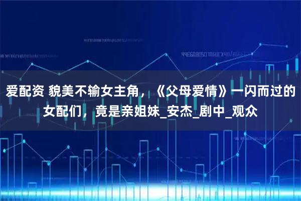 爱配资 貌美不输女主角，《父母爱情》一闪而过的女配们，竟是亲姐妹_安杰_剧中_观众